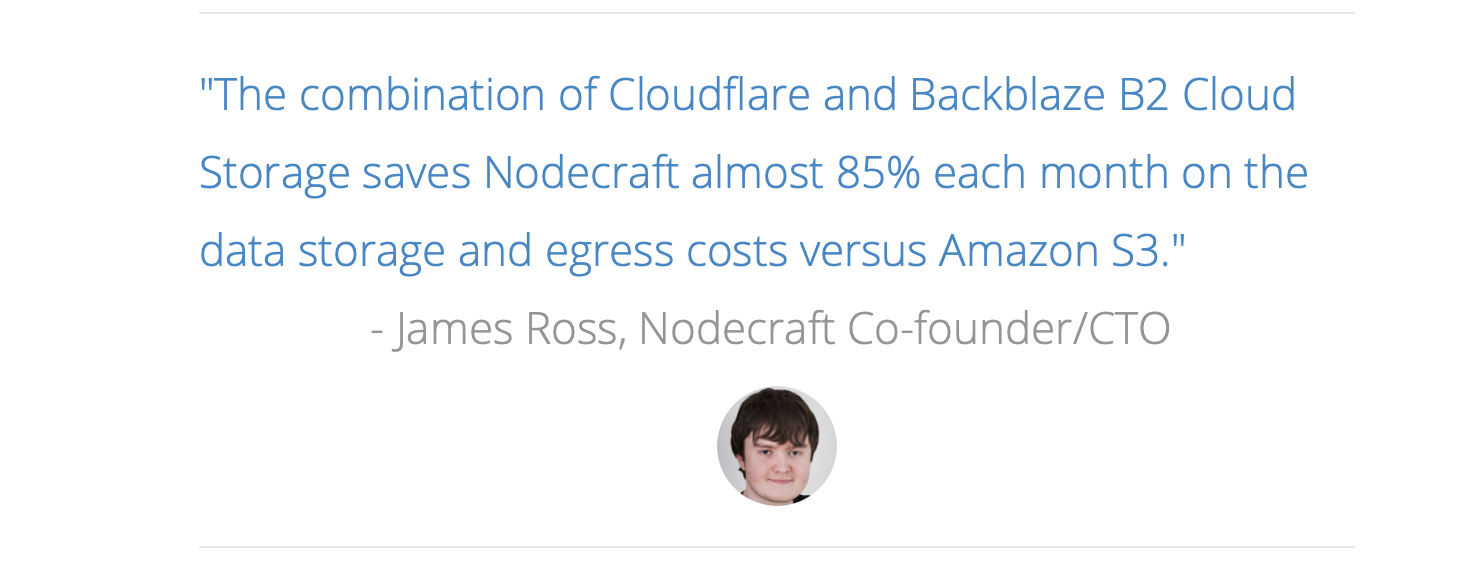 "The combination of Cloudflare and Backblaze B2 Cloud Storage saves Nodecraft almost 85% each month on the data storage and egress costs versus Amazon S3." - James Ross, Nodecraft Co-founder/CTO