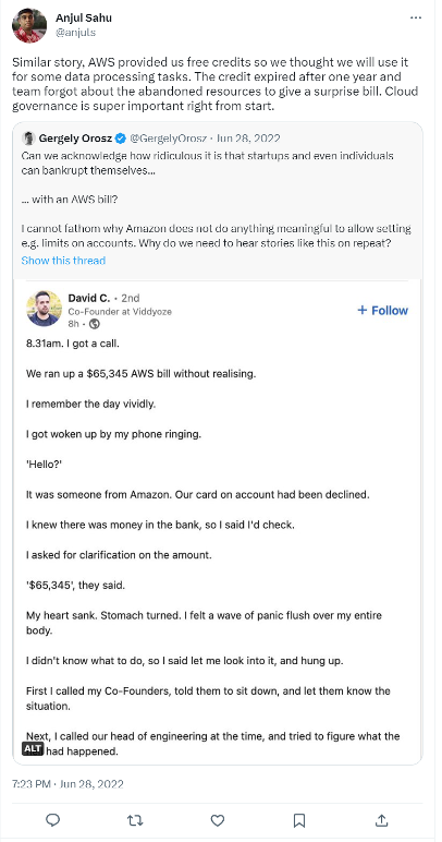 A Tweet from user Ajul Sahul @anjuls that says 

Similar story, AWS provided us free credits so we though we will use it for some data processing tasks. The credit expired after one year and team forgot about the abandoned resources to give a surprise bill. Cloud governance is super importance right from the start. 